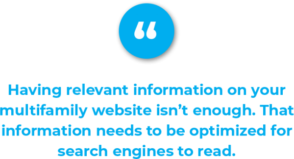 Having relevant information on your multifamily website isn’t enough to generate marketing qualified leads, however. That information needs to be optimized for search engines to read, which attracts visitors.