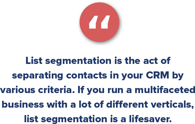 List segmentation is the act of separating contacts in your CRM by various criteria. If you run a multifaceted business with a lot of different verticals, list segmentation is a lifesaver.