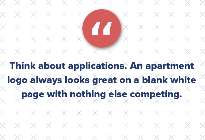 Think about applications. An apartment logo always looks great on a blank white page with nothing else competing. Consider the following: How is that mark going to be used? Does it look good in a one-color variant for black and white printing? What about reversed out over a dark background? How much clearspace does it require to not get lost in a busy application? What if it needs to be really large or really small? Does it scale well?