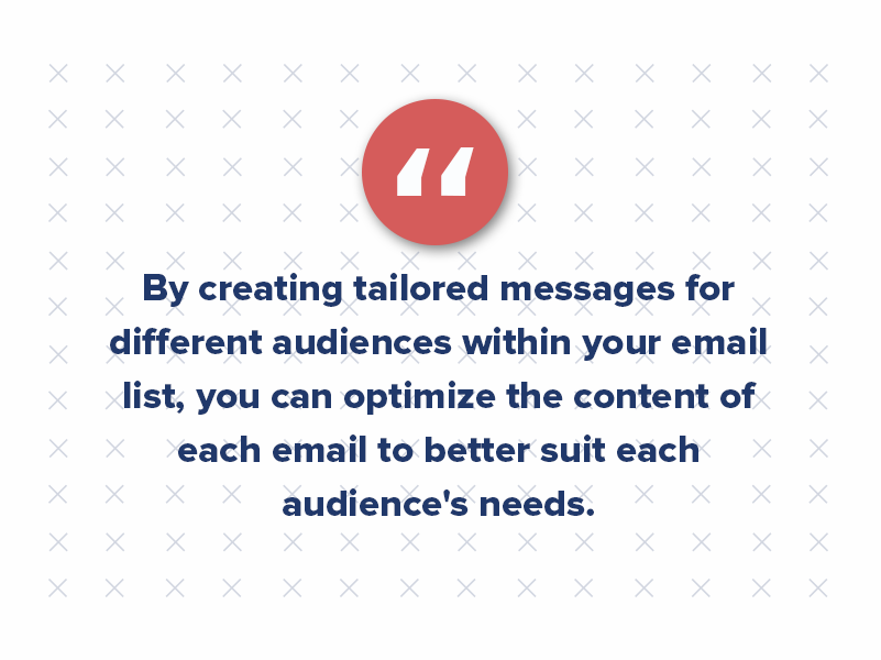 By creating tailored messages for different audiences within your email list, you can optimize the content of each email to better suit each audience's needs.